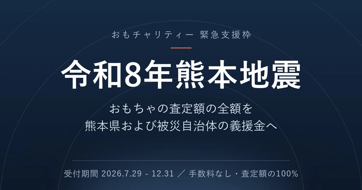おもチャリティー 緊急支援枠 令和8年熊本地震 おもちゃの査定額の全額を 熊本県および被災自治体の義援金へ 受付期間 2026.7.29 - 12.31 / 手数料なし・査定額の100%